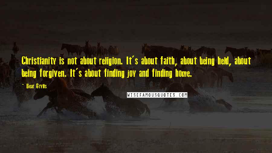 Bear Grylls Quotes: Christianity is not about religion. It's about faith, about being held, about being forgiven. It's about finding joy and finding home.