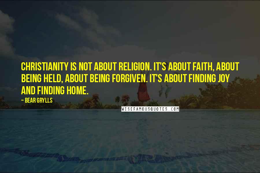 Bear Grylls Quotes: Christianity is not about religion. It's about faith, about being held, about being forgiven. It's about finding joy and finding home.