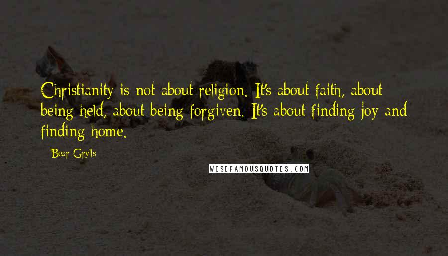 Bear Grylls Quotes: Christianity is not about religion. It's about faith, about being held, about being forgiven. It's about finding joy and finding home.