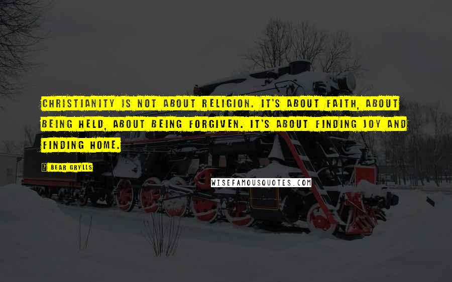 Bear Grylls Quotes: Christianity is not about religion. It's about faith, about being held, about being forgiven. It's about finding joy and finding home.