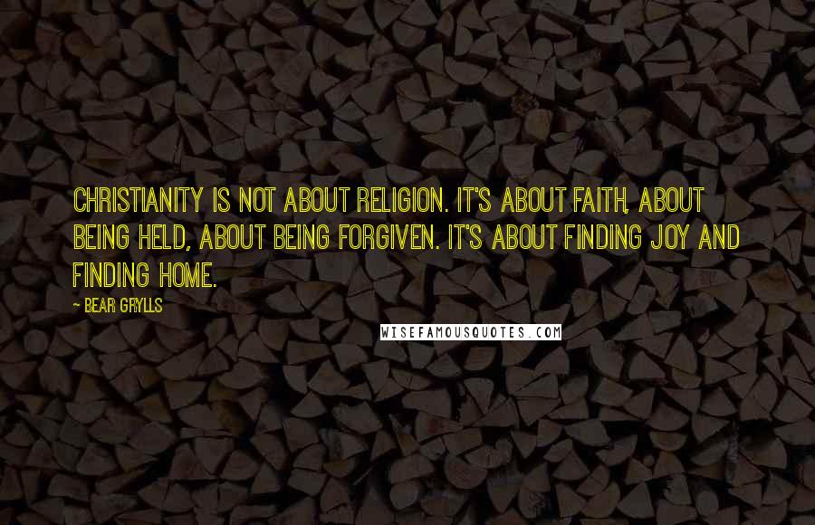 Bear Grylls Quotes: Christianity is not about religion. It's about faith, about being held, about being forgiven. It's about finding joy and finding home.