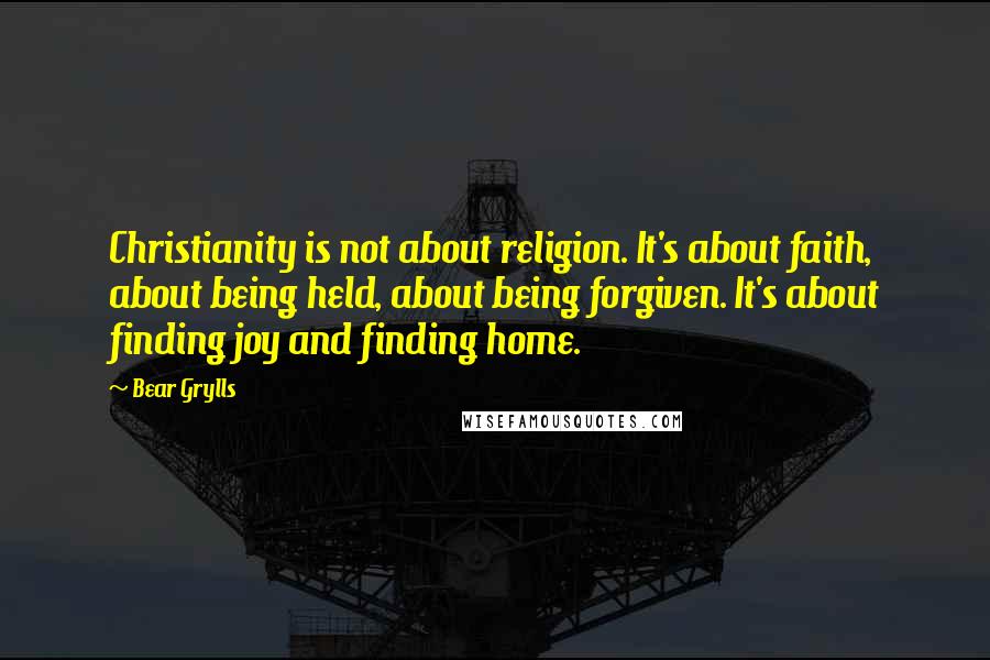 Bear Grylls Quotes: Christianity is not about religion. It's about faith, about being held, about being forgiven. It's about finding joy and finding home.