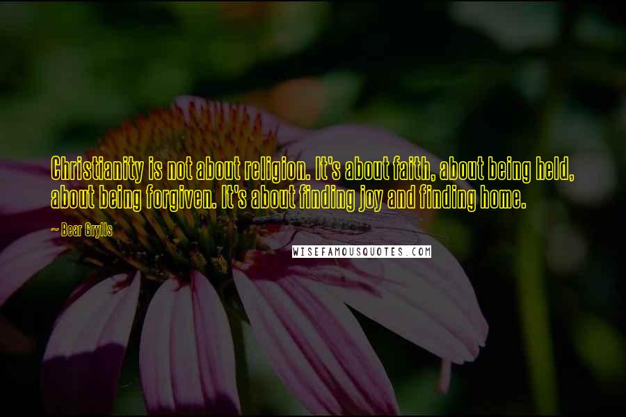 Bear Grylls Quotes: Christianity is not about religion. It's about faith, about being held, about being forgiven. It's about finding joy and finding home.