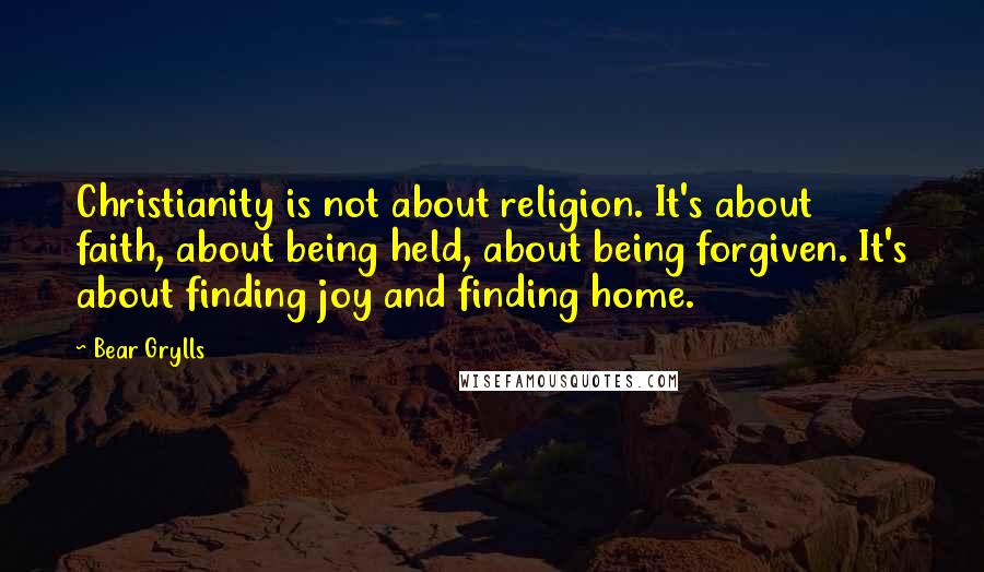 Bear Grylls Quotes: Christianity is not about religion. It's about faith, about being held, about being forgiven. It's about finding joy and finding home.