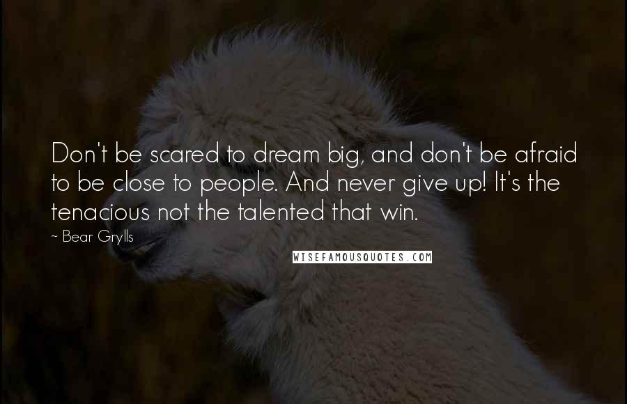Bear Grylls Quotes: Don't be scared to dream big, and don't be afraid to be close to people. And never give up! It's the tenacious not the talented that win.