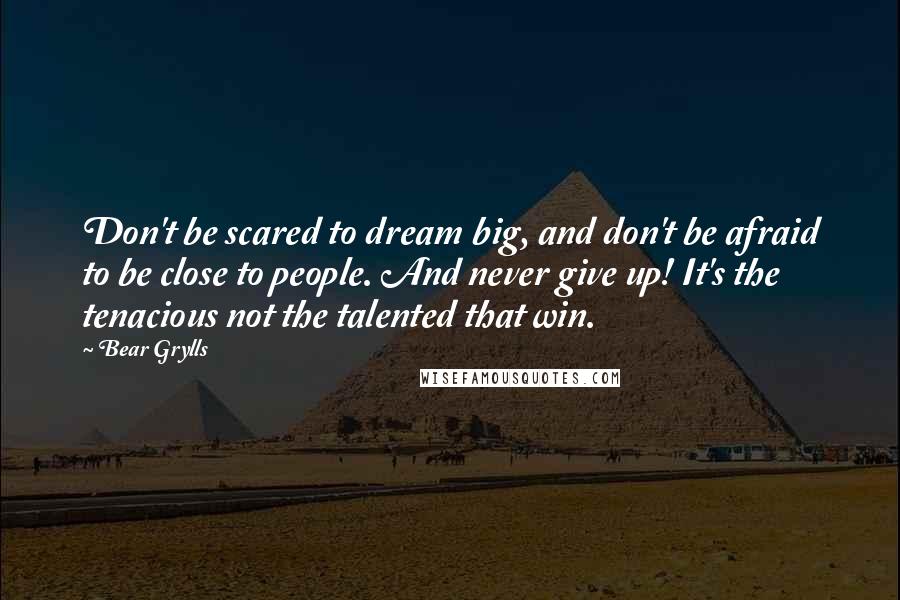 Bear Grylls Quotes: Don't be scared to dream big, and don't be afraid to be close to people. And never give up! It's the tenacious not the talented that win.