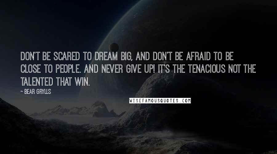 Bear Grylls Quotes: Don't be scared to dream big, and don't be afraid to be close to people. And never give up! It's the tenacious not the talented that win.