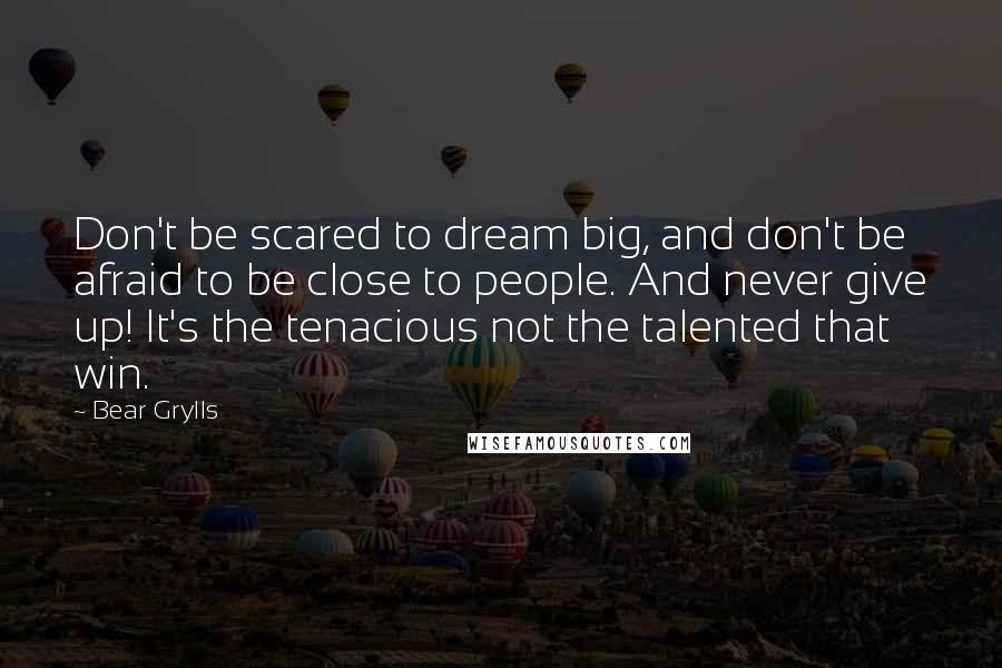 Bear Grylls Quotes: Don't be scared to dream big, and don't be afraid to be close to people. And never give up! It's the tenacious not the talented that win.
