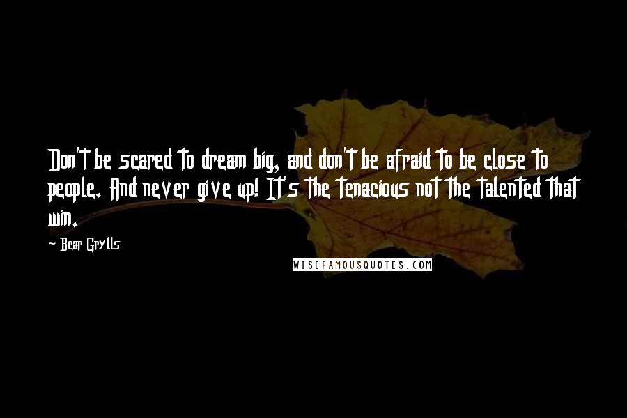 Bear Grylls Quotes: Don't be scared to dream big, and don't be afraid to be close to people. And never give up! It's the tenacious not the talented that win.