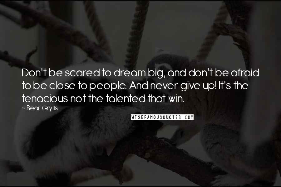 Bear Grylls Quotes: Don't be scared to dream big, and don't be afraid to be close to people. And never give up! It's the tenacious not the talented that win.