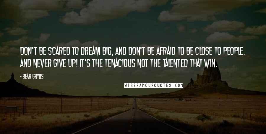 Bear Grylls Quotes: Don't be scared to dream big, and don't be afraid to be close to people. And never give up! It's the tenacious not the talented that win.