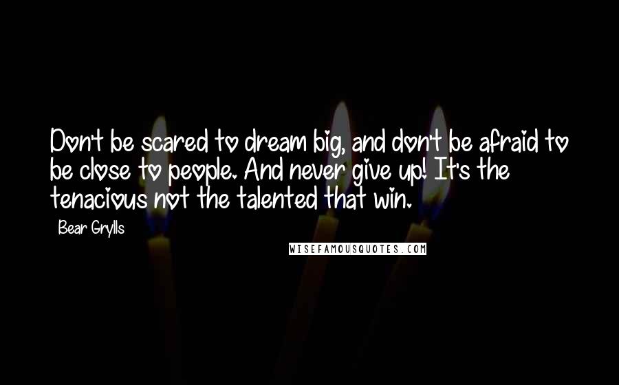 Bear Grylls Quotes: Don't be scared to dream big, and don't be afraid to be close to people. And never give up! It's the tenacious not the talented that win.