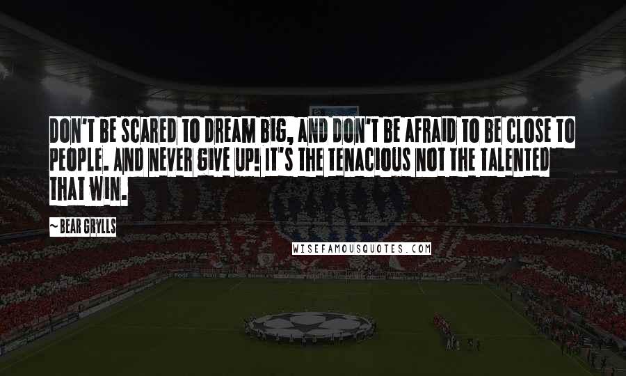 Bear Grylls Quotes: Don't be scared to dream big, and don't be afraid to be close to people. And never give up! It's the tenacious not the talented that win.