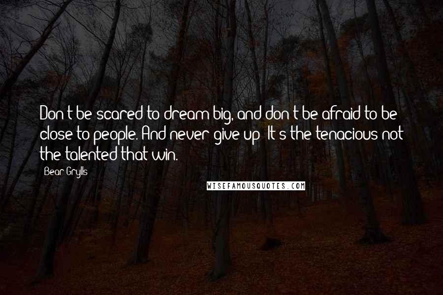 Bear Grylls Quotes: Don't be scared to dream big, and don't be afraid to be close to people. And never give up! It's the tenacious not the talented that win.