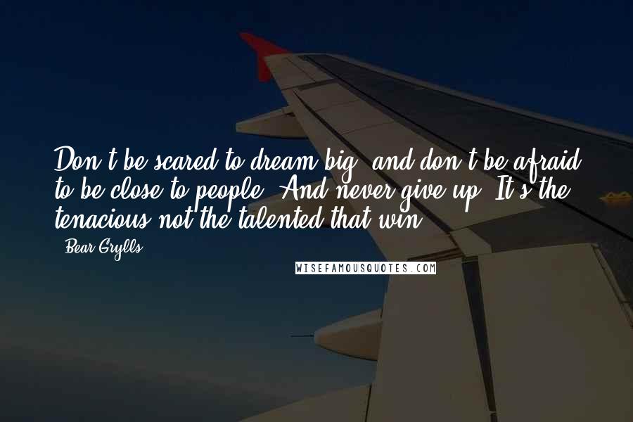 Bear Grylls Quotes: Don't be scared to dream big, and don't be afraid to be close to people. And never give up! It's the tenacious not the talented that win.