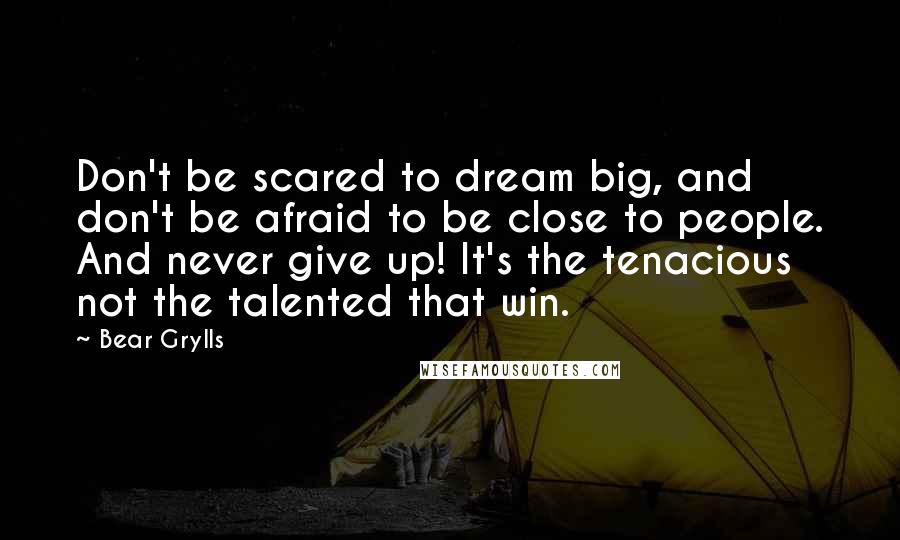 Bear Grylls Quotes: Don't be scared to dream big, and don't be afraid to be close to people. And never give up! It's the tenacious not the talented that win.