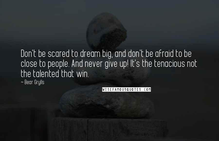 Bear Grylls Quotes: Don't be scared to dream big, and don't be afraid to be close to people. And never give up! It's the tenacious not the talented that win.