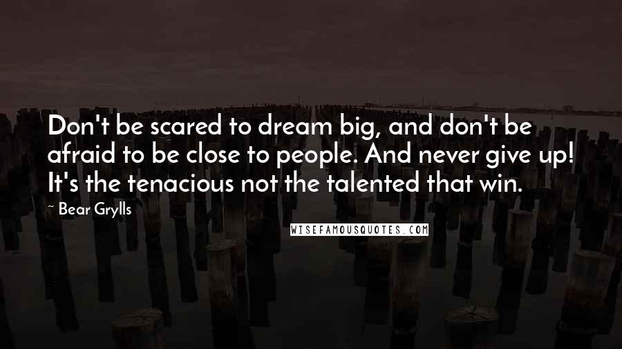 Bear Grylls Quotes: Don't be scared to dream big, and don't be afraid to be close to people. And never give up! It's the tenacious not the talented that win.