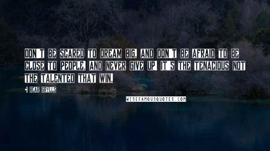 Bear Grylls Quotes: Don't be scared to dream big, and don't be afraid to be close to people. And never give up! It's the tenacious not the talented that win.