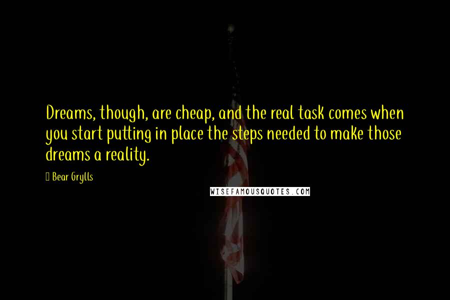 Bear Grylls Quotes: Dreams, though, are cheap, and the real task comes when you start putting in place the steps needed to make those dreams a reality.