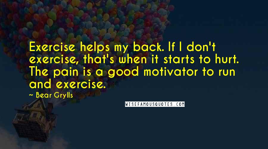 Bear Grylls Quotes: Exercise helps my back. If I don't exercise, that's when it starts to hurt. The pain is a good motivator to run and exercise.