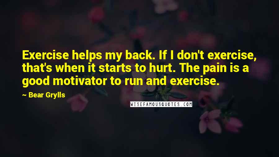 Bear Grylls Quotes: Exercise helps my back. If I don't exercise, that's when it starts to hurt. The pain is a good motivator to run and exercise.