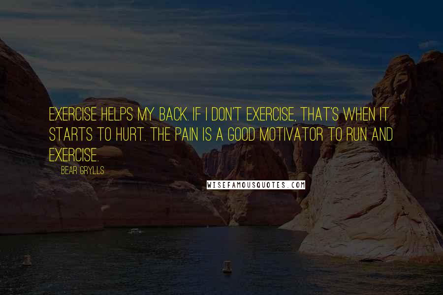 Bear Grylls Quotes: Exercise helps my back. If I don't exercise, that's when it starts to hurt. The pain is a good motivator to run and exercise.