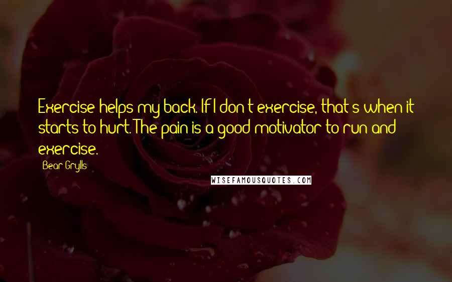 Bear Grylls Quotes: Exercise helps my back. If I don't exercise, that's when it starts to hurt. The pain is a good motivator to run and exercise.