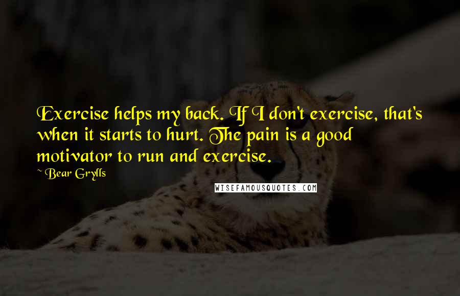 Bear Grylls Quotes: Exercise helps my back. If I don't exercise, that's when it starts to hurt. The pain is a good motivator to run and exercise.