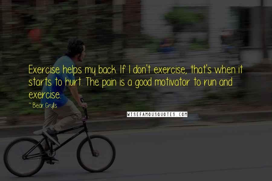 Bear Grylls Quotes: Exercise helps my back. If I don't exercise, that's when it starts to hurt. The pain is a good motivator to run and exercise.