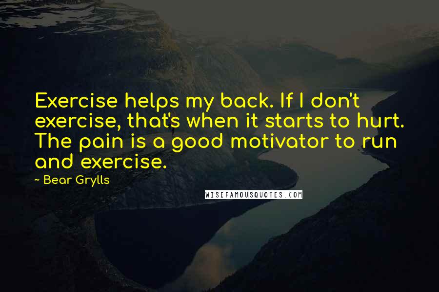 Bear Grylls Quotes: Exercise helps my back. If I don't exercise, that's when it starts to hurt. The pain is a good motivator to run and exercise.