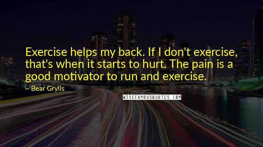 Bear Grylls Quotes: Exercise helps my back. If I don't exercise, that's when it starts to hurt. The pain is a good motivator to run and exercise.