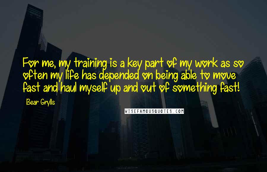 Bear Grylls Quotes: For me, my training is a key part of my work as so often my life has depended on being able to move fast and haul myself up and out of something fast!