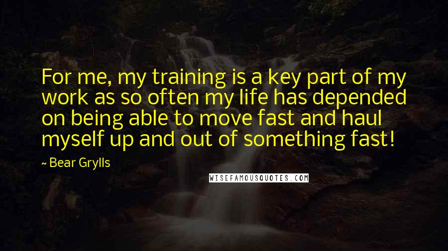 Bear Grylls Quotes: For me, my training is a key part of my work as so often my life has depended on being able to move fast and haul myself up and out of something fast!