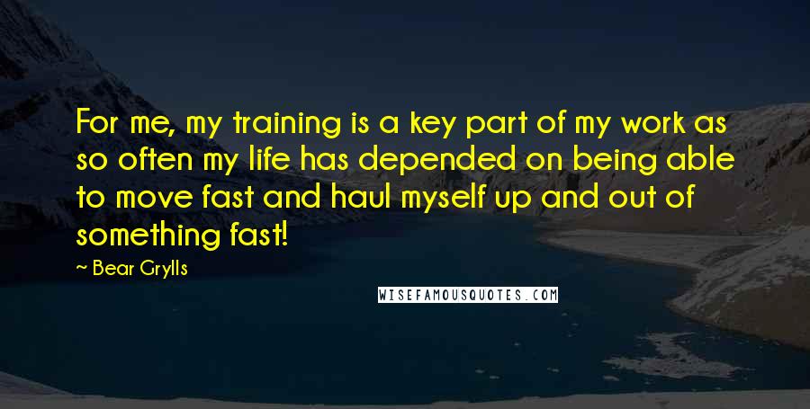 Bear Grylls Quotes: For me, my training is a key part of my work as so often my life has depended on being able to move fast and haul myself up and out of something fast!