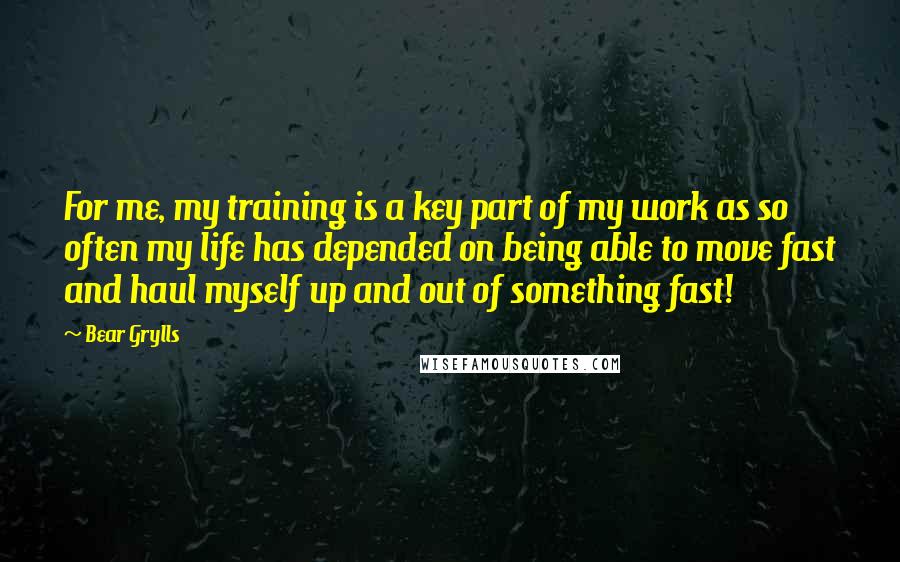 Bear Grylls Quotes: For me, my training is a key part of my work as so often my life has depended on being able to move fast and haul myself up and out of something fast!