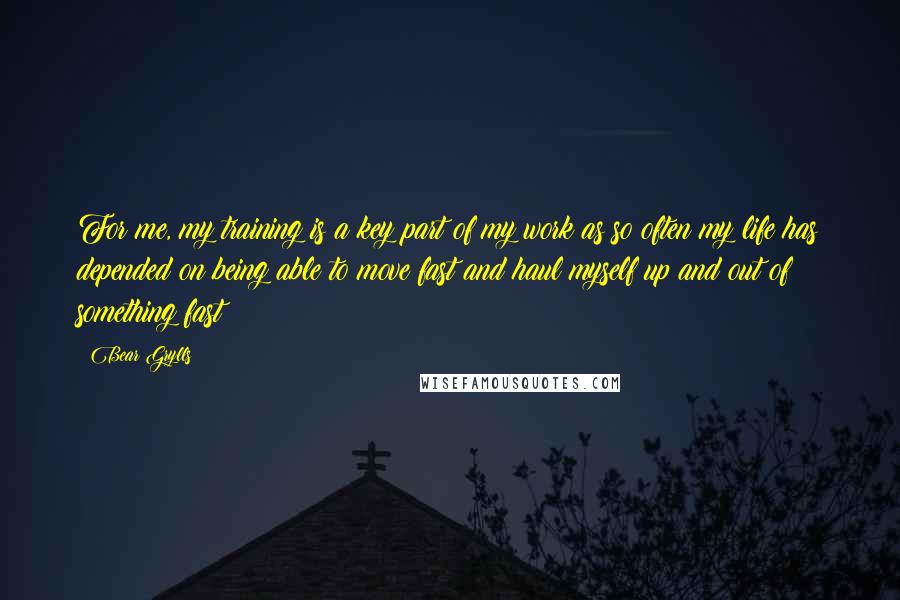 Bear Grylls Quotes: For me, my training is a key part of my work as so often my life has depended on being able to move fast and haul myself up and out of something fast!