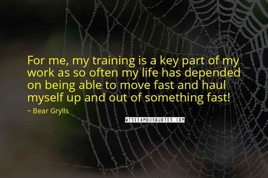 Bear Grylls Quotes: For me, my training is a key part of my work as so often my life has depended on being able to move fast and haul myself up and out of something fast!