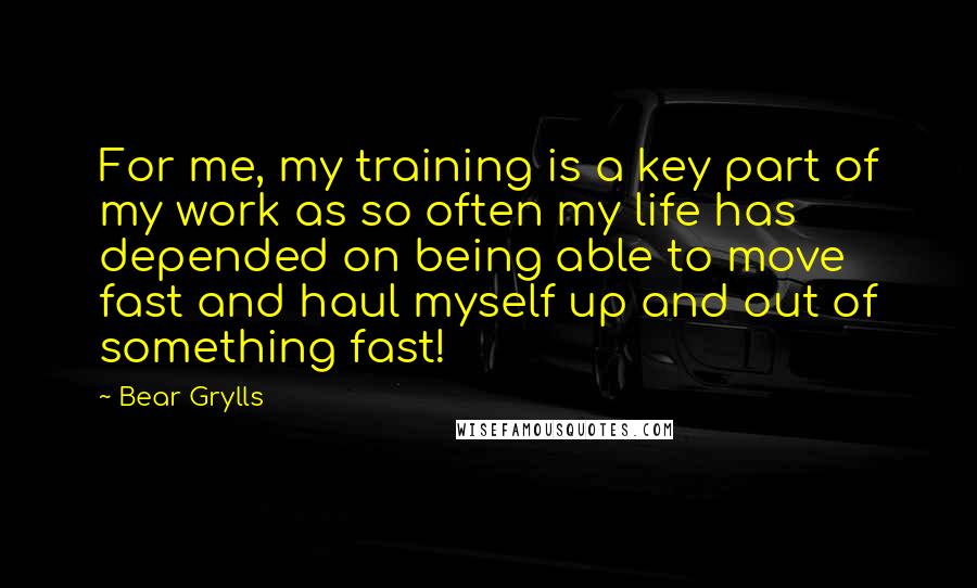 Bear Grylls Quotes: For me, my training is a key part of my work as so often my life has depended on being able to move fast and haul myself up and out of something fast!