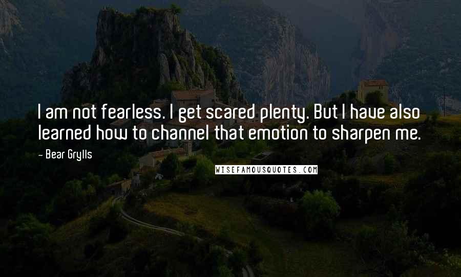 Bear Grylls Quotes: I am not fearless. I get scared plenty. But I have also learned how to channel that emotion to sharpen me.