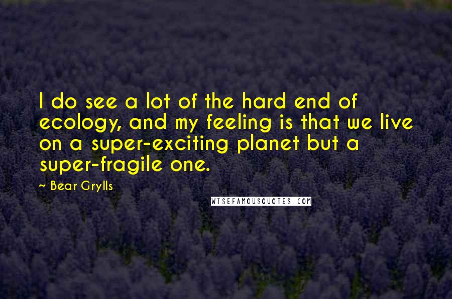 Bear Grylls Quotes: I do see a lot of the hard end of ecology, and my feeling is that we live on a super-exciting planet but a super-fragile one.