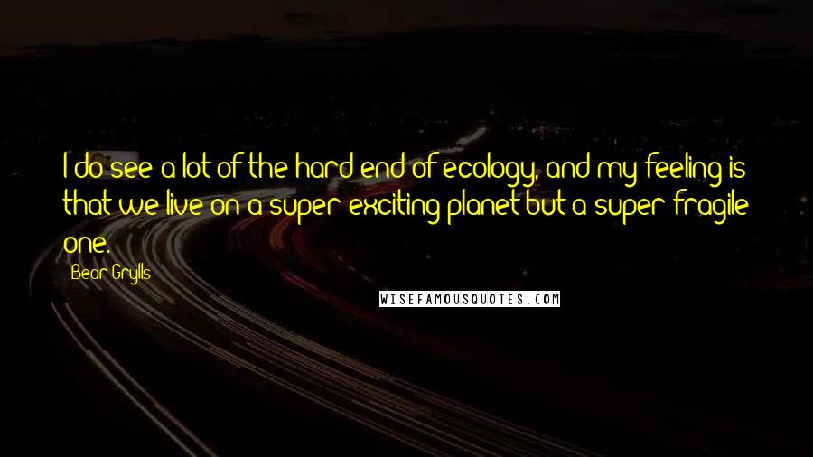 Bear Grylls Quotes: I do see a lot of the hard end of ecology, and my feeling is that we live on a super-exciting planet but a super-fragile one.