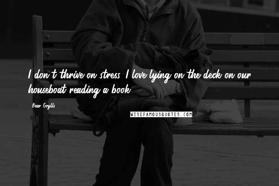 Bear Grylls Quotes: I don't thrive on stress. I love lying on the deck on our houseboat reading a book.