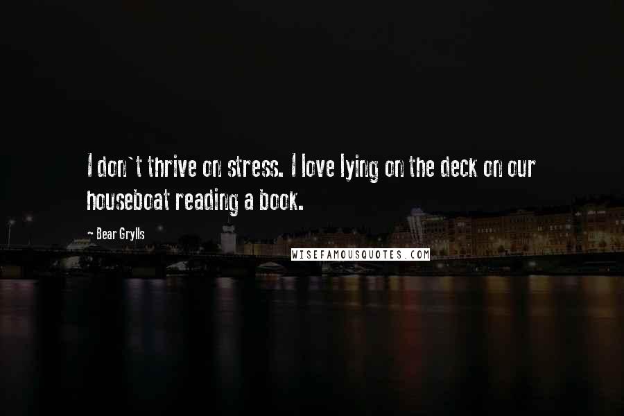 Bear Grylls Quotes: I don't thrive on stress. I love lying on the deck on our houseboat reading a book.