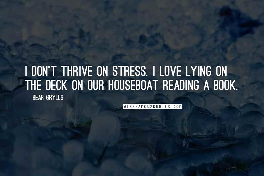 Bear Grylls Quotes: I don't thrive on stress. I love lying on the deck on our houseboat reading a book.