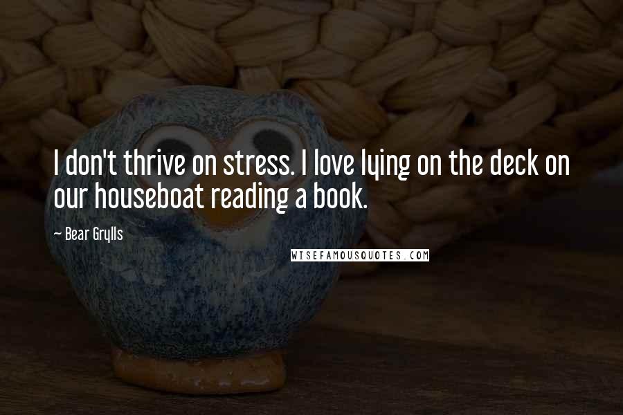 Bear Grylls Quotes: I don't thrive on stress. I love lying on the deck on our houseboat reading a book.