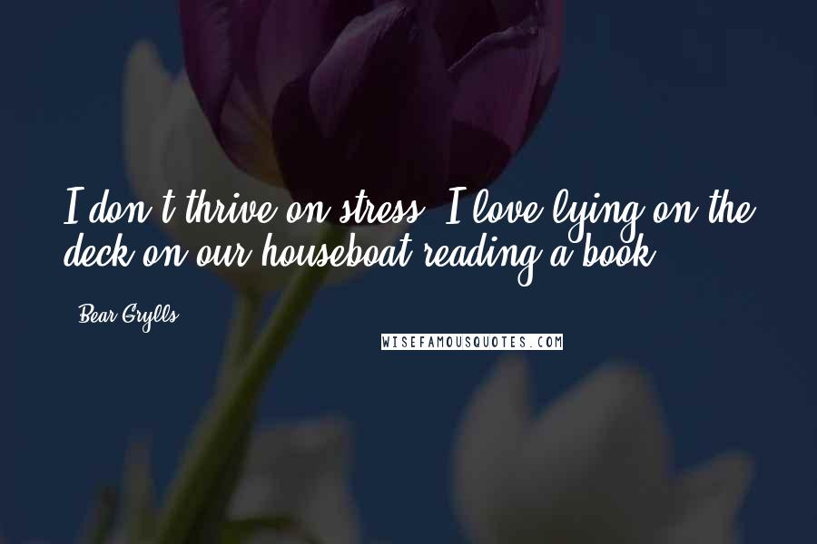 Bear Grylls Quotes: I don't thrive on stress. I love lying on the deck on our houseboat reading a book.