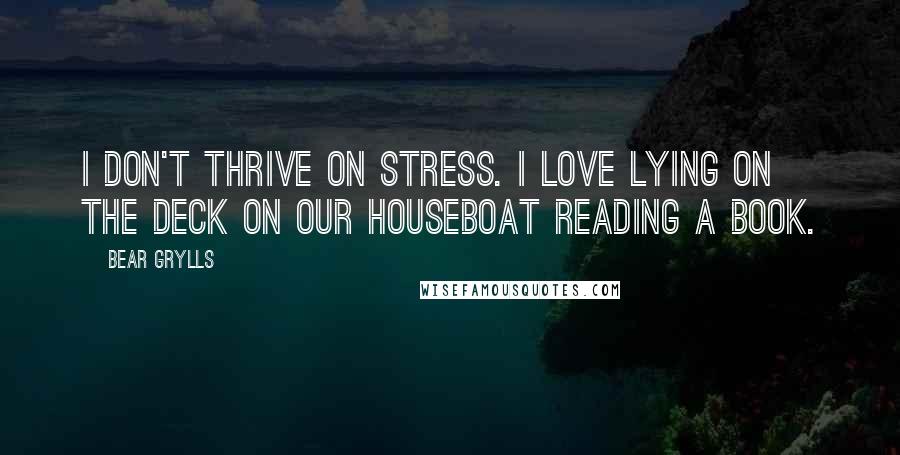 Bear Grylls Quotes: I don't thrive on stress. I love lying on the deck on our houseboat reading a book.