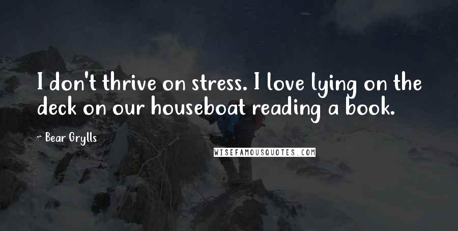 Bear Grylls Quotes: I don't thrive on stress. I love lying on the deck on our houseboat reading a book.