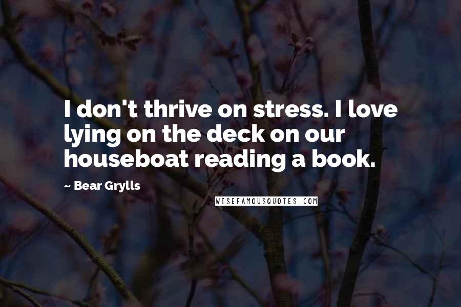 Bear Grylls Quotes: I don't thrive on stress. I love lying on the deck on our houseboat reading a book.